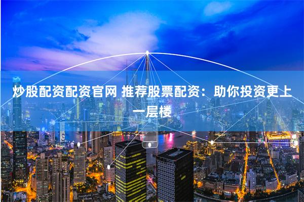炒股配资配资官网 推荐股票配资：助你投资更上一层楼