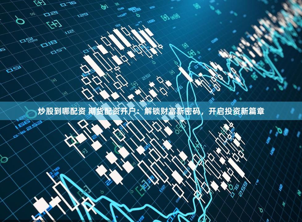 炒股到哪配资 期货配资开户：解锁财富新密码，开启投资新篇章