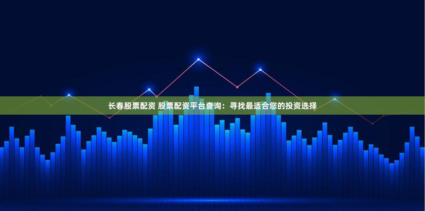 长春股票配资 股票配资平台查询：寻找最适合您的投资选择