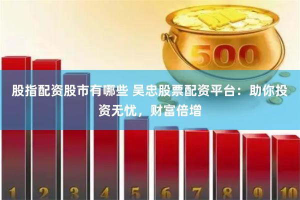 股指配资股市有哪些 吴忠股票配资平台：助你投资无忧，财富倍增