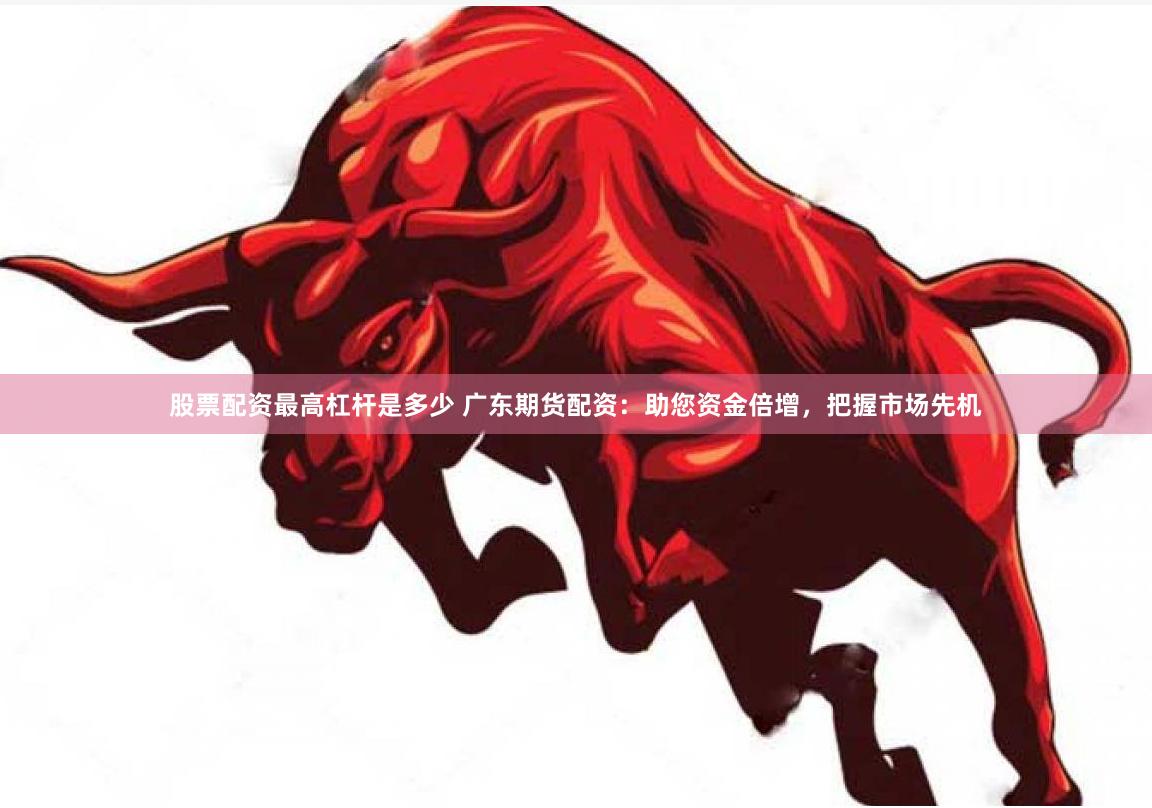 股票配资最高杠杆是多少 广东期货配资：助您资金倍增，把握市场先机