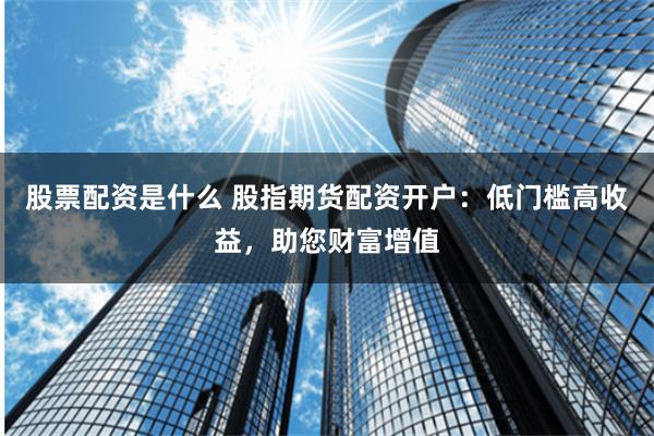 股票配资是什么 股指期货配资开户:低门槛高收益,助您财富增值