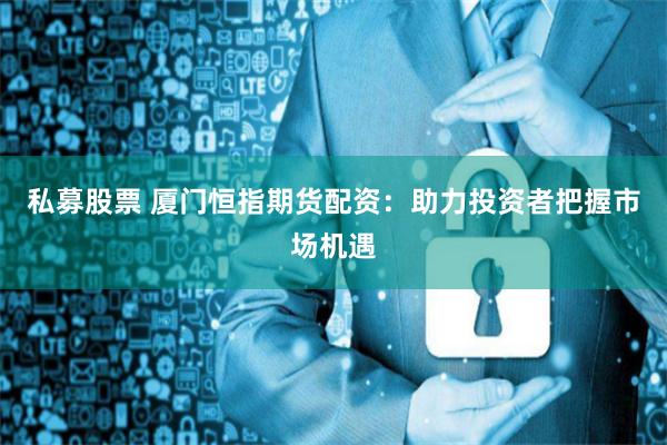 私募股票 厦门恒指期货配资：助力投资者把握市场机遇
