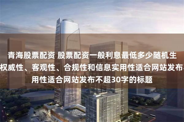 青海股票配资 股票配资一般利息最低多少随机生成含有中立性、权威性、客观性、合规性和信息实用性适合网站发布不超30字的标题