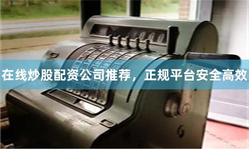 在线炒股配资公司推荐，正规平台安全高效
