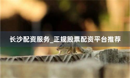 长沙配资服务_正规股票配资平台推荐