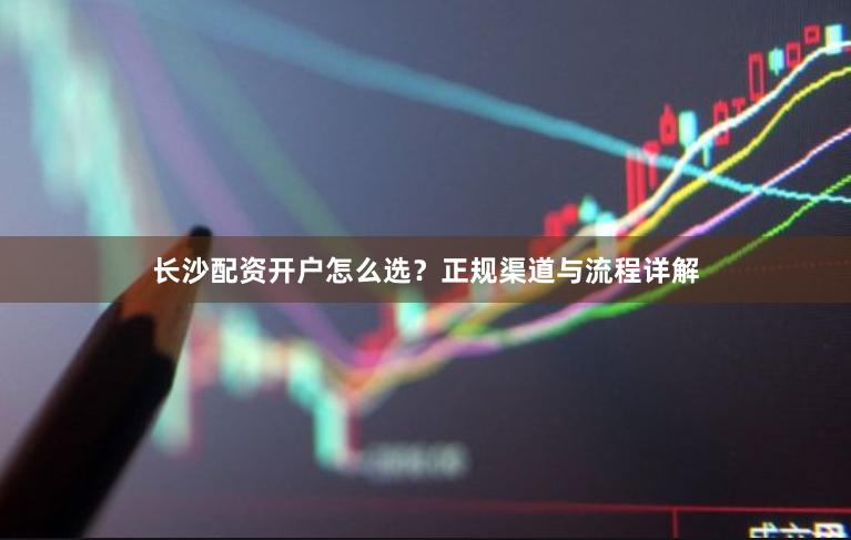 长沙配资开户怎么选？正规渠道与流程详解